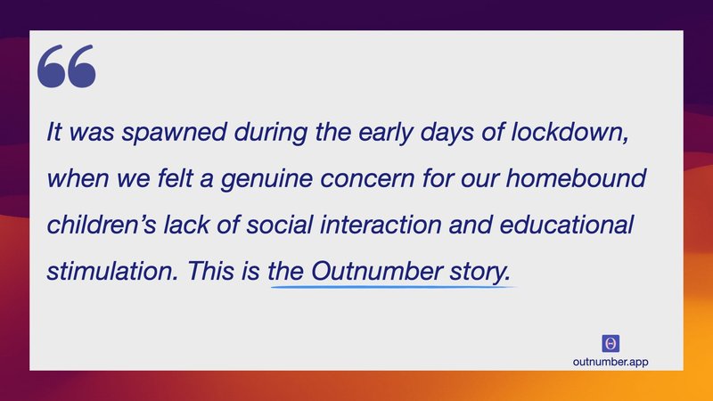 It was spawned during the early days of lockdown, when we felt a genuine concern for our homebound children’s lack of social interaction and educational stimulation. This is the Outnumber story.